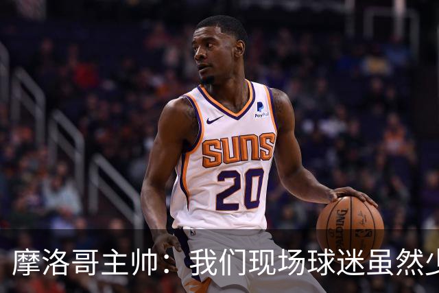 摩洛哥主帅：我们现场球迷虽然少，但声音足够大，希望能保持！